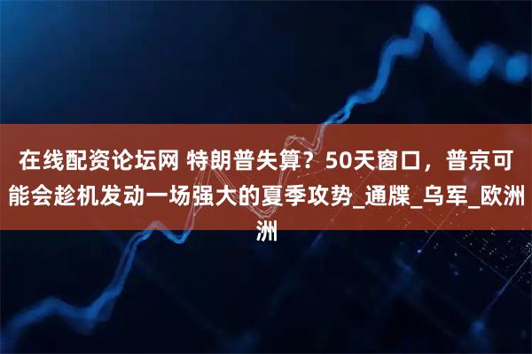 在线配资论坛网 特朗普失算？50天窗口，普京可能会趁机发动一场强大的夏季攻势_通牒_乌军_欧洲