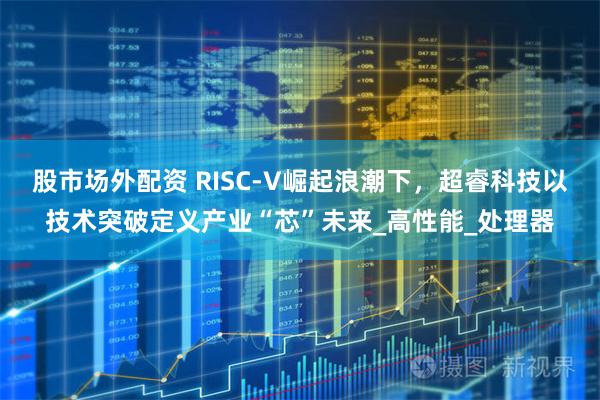 股市场外配资 RISC-V崛起浪潮下，超睿科技以技术突破定义产业“芯”未来_高性能_处理器
