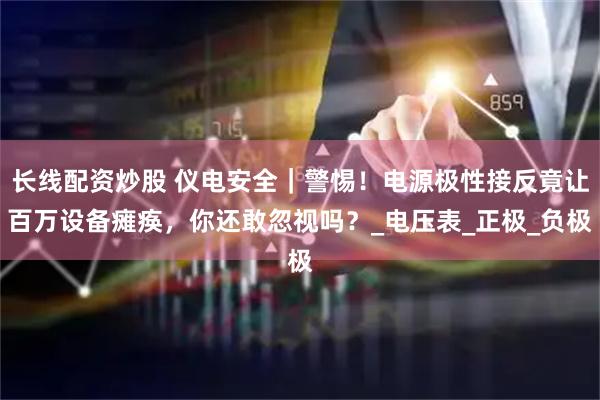 长线配资炒股 仪电安全｜警惕！电源极性接反竟让百万设备瘫痪，你还敢忽视吗？_电压表_正极_负极