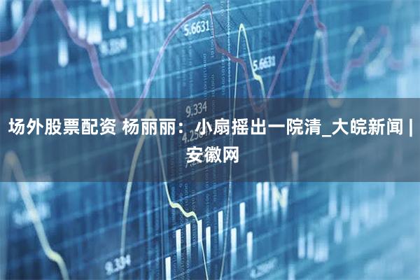场外股票配资 杨丽丽：小扇摇出一院清_大皖新闻 | 安徽网