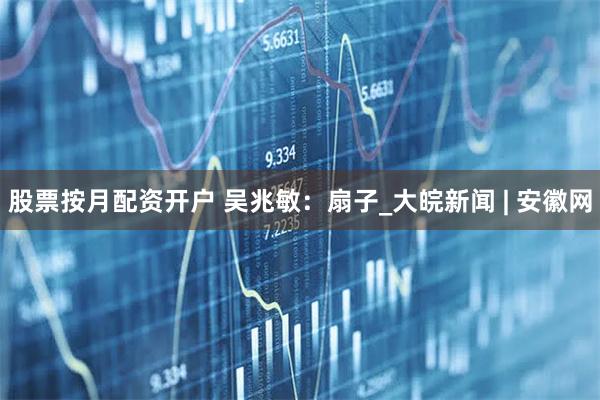 股票按月配资开户 吴兆敏：扇子_大皖新闻 | 安徽网