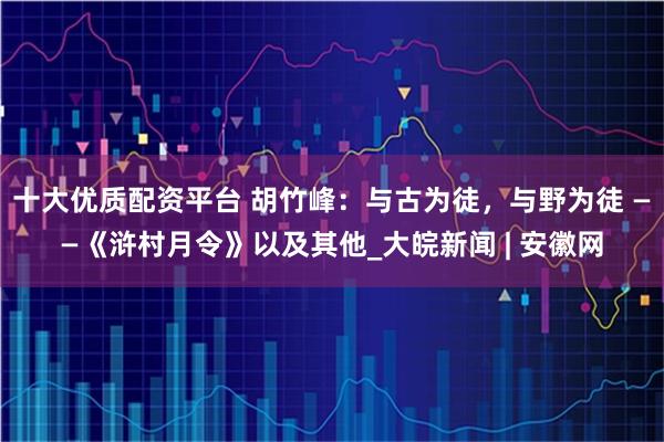十大优质配资平台 胡竹峰：与古为徒，与野为徒 ——《浒村月令》以及其他_大皖新闻 | 安徽网