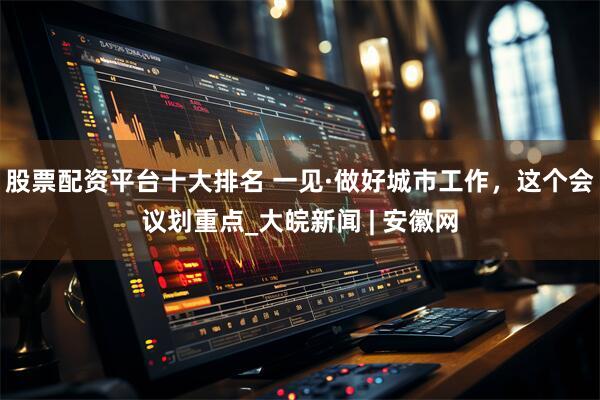 股票配资平台十大排名 一见·做好城市工作，这个会议划重点_大皖新闻 | 安徽网