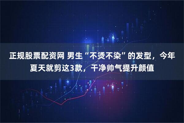 正规股票配资网 男生“不烫不染”的发型，今年夏天就剪这3款，干净帅气提升颜值