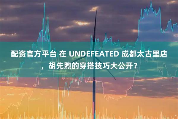 配资官方平台 在 UNDEFEATED 成都太古里店，胡先煦的穿搭技巧大公开？