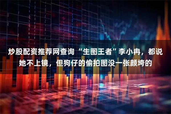 炒股配资推荐网查询 “生图王者”李小冉，都说她不上镜，但狗仔的偷拍图没一张颜垮的
