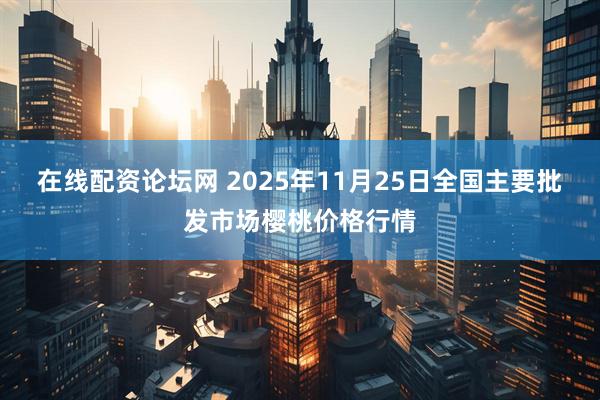 在线配资论坛网 2025年11月25日全国主要批发市场樱桃价格行情